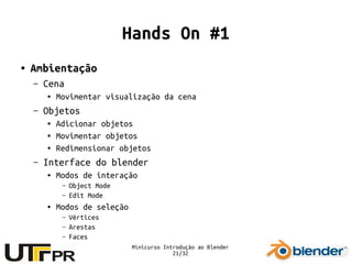 Minicurso Introdução ao Blender
21/32
Hands On #1
● Ambientação
– Cena
● Movimentar visualização da cena
– Objetos
● Adicionar objetos
● Movimentar objetos
● Redimensionar objetos
– Interface do blender
● Modos de interação
– Object Mode
– Edit Mode
● Modos de seleção
– Vértices
– Arestas
– Faces
 