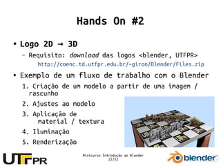 Minicurso Introdução ao Blender
22/32
Hands On #2
● Logo 2D 3D→
– Requisito: download das logos <blender, UTFPR>
http://coenc.td.utfpr.edu.br/~giron/Blender/Files.zip
● Exemplo de um fluxo de trabalho com o Blender
1. Criação de um modelo a partir de uma imagem /
rascunho
2. Ajustes ao modelo
3. Aplicação de
material / textura
4. Iluminação
5. Renderização
 