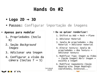 Minicurso Introdução ao Blender
23/32
Hands On #2
● Logo 2D 3D→
● Passos: Configurar importação de imagens
● Ou se quiser renderizar!
1. Shift+A ou Add Mesh Plane→ →
2. Adicionar Material
3. Janela de propriedades Aba→
Material Adicionar material→
4. Alterar textura: Janela de
propriedades Aba Textura→ →
Adicionar textura
5. Modificar Tipo: Imagem ou Vídeo
(Seção Imagem) Abrir imagem→ →
escolha a imagem
6. Modificar mapeamento (Seção
Mapping e/ou Image Mapping):
Coordinates, Extension...
● Apenas para modelar
1. Propriedades (tecla
N)
2. Seção Background
images
3. Adicionar uma imagem
4. Configurar a visão da
câmera (teclas 7 5)→
 