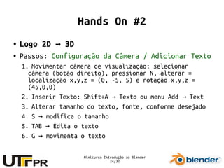 Minicurso Introdução ao Blender
24/32
Hands On #2
● Logo 2D 3D→
● Passos: Configuração da Câmera / Adicionar Texto
1. Movimentar câmera de visualização: selecionar
câmera (botão direito), pressionar N, alterar =
localização x,y,z = (0, -5, 5) e rotação x,y,z =
(45,0,0)
2. Inserir Texto: Shift+A Texto ou menu Add Text→ →
3. Alterar tamanho do texto, fonte, conforme desejado
4. S modifica o tamanho→
5. TAB Edita o texto→
6. G movimenta o texto→
 
