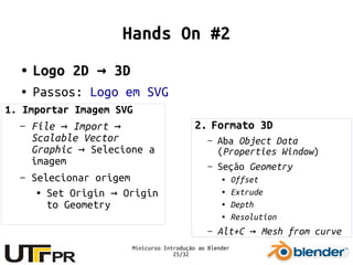 Minicurso Introdução ao Blender
25/32
Hands On #2
● Logo 2D 3D→
● Passos: Logo em SVG
2. Formato 3D
– Aba Object Data
(Properties Window)
– Seção Geometry
● Offset
● Extrude
● Depth
● Resolution
– Alt+C Mesh from curve→
1. Importar Imagem SVG
– File Import→ →
Scalable Vector
Graphic → Selecione a
imagem
– Selecionar origem
● Set Origin Origin→
to Geometry
 