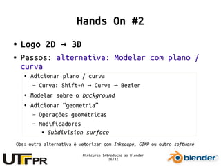 Minicurso Introdução ao Blender
26/32
Hands On #2
● Logo 2D 3D→
● Passos: alternativa: Modelar com plano /
curva
● Adicionar plano / curva
– Curva: Shift+A Curve Bezier→ →
● Modelar sobre o background
● Adicionar “geometria”
– Operações geométricas
– Modificadores
● Subdivision surface
Obs: outra alternativa é vetorizar com Inkscape, GIMP ou outro software
 