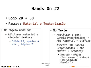 Minicurso Introdução ao Blender
27/32
Hands On #2
● Logo 2D 3D→
● Passos: Material e Texturização
● No Texto
– Modificar a cor:
Janela Propriedades →
Aba Material → Diffuse
– Aspecto 3D: Janela
Propriedades Aba→
“Data” → Geometry
● Extrude – Offset
(deslocamento) – Depth
(profundidade) –
Resolution
● No objeto modelado
– Adicionar material e
vincular textura
● Slide 23, quadro à
dir., tópico 2
 