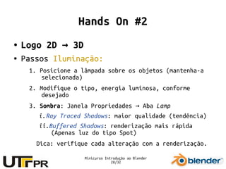 Minicurso Introdução ao Blender
28/32
Hands On #2
● Logo 2D 3D→
● Passos Iluminação:
1. Posicione a lâmpada sobre os objetos (mantenha-a
selecionada)
2. Modifique o tipo, energia luminosa, conforme
desejado
3. Sombra: Janela Propriedades Aba→ Lamp
i.Ray Traced Shadows: maior qualidade (tendência)
ii.Buffered Shadows: renderização mais rápida
(Apenas luz do tipo Spot)
Dica: verifique cada alteração com a renderização.
 