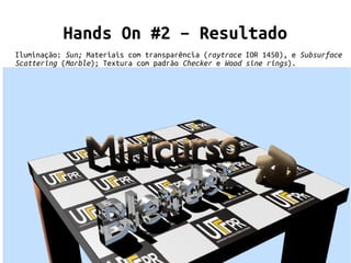 Minicurso Introdução ao Blender
29/32
Hands On #2 – Resultado
Iluminação: Sun; Materiais com transparência (raytrace IOR 1450), e Subsurface
Scattering (Marble); Textura com padrão Checker e Wood sine rings).
 