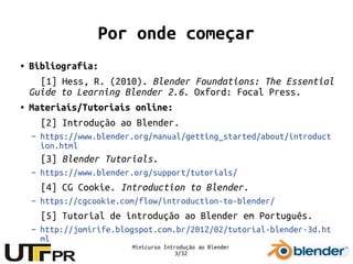 Minicurso Introdução ao Blender
3/32
Por onde começar
● Bibliografia:
[1] Hess, R. (2010). Blender Foundations: The Essential
Guide to Learning Blender 2.6. Oxford: Focal Press.
● Materiais/Tutoriais online:
[2] Introdução ao Blender.
– https://www.blender.org/manual/getting_started/about/introduct
ion.html
[3] Blender Tutorials.
– https://www.blender.org/support/tutorials/
[4] CG Cookie. Introduction to Blender.
– https://cgcookie.com/flow/introduction-to-blender/
[5] Tutorial de introdução ao Blender em Português.
– http://jomirife.blogspot.com.br/2012/02/tutorial-blender-3d.ht
ml
 