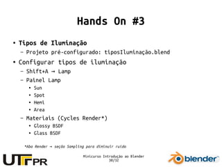Minicurso Introdução ao Blender
30/32
Hands On #3
● Tipos de Iluminação
– Projeto pré-configurado: tiposIluminação.blend
● Configurar tipos de iluminação
– Shift+A Lamp→
– Painel Lamp
● Sun
● Spot
● Hemi
● Area
– Materiais (Cycles Render*)
● Glossy BSDF
● Glass BSDF
*Aba Render seção Sampling para diminuir ruído→
 