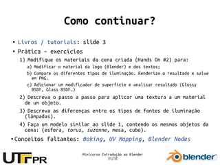 Minicurso Introdução ao Blender
31/32
Como continuar?
● Livros / tutoriais: slide 3
● Prática – exercícios
1) Modifique os materiais da cena criada (Hands On #2) para:
a) Modificar o material da logo (Blender) e dos textos;
b) Compare os diferentes tipos de iluminação. Renderize o resultado e salve
em PNG.
c) Adicionar um modificador de superfície e analisar resultado (Glossy
BSDF, Glass BSDF…)
2) Descreva o passo a passo para aplicar uma textura a um material
de um objeto.
3) Descreva as diferenças entre os tipos de fontes de iluminação
(lâmpadas).
4) Faça um modelo similar ao slide 1, contendo os mesmos objetos da
cena: (esfera, torus, suzanne, mesa, cubo).
● Conceitos faltantes: Baking, UV Mapping, Blender Nodes
 
