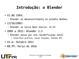 Minicurso Introdução ao Blender
5/32
Introdução: o Blender
● V1.00 1994:
– Blender em desenvolvimento no estúdio NeoGeo.
● 13/10/2002:
– Blender se torna Open Source: v2.25
● 2009 a 2011: Blender 2.5
– Blender passa por uma recodificação total
● Interface gráfica, novas funções, Python API
● V2.6: Outubro 2011
● V2.77: Março de 2016
 