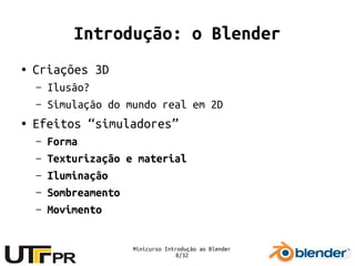Minicurso Introdução ao Blender
8/32
Introdução: o Blender
● Criações 3D
– Ilusão?
– Simulação do mundo real em 2D
● Efeitos “simuladores”
– Forma
– Texturização e material
– Iluminação
– Sombreamento
– Movimento
 