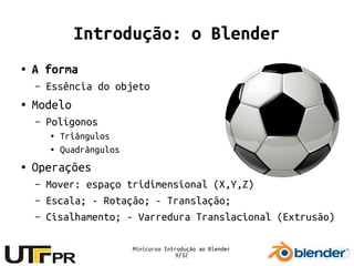 Minicurso Introdução ao Blender
9/32
Introdução: o Blender
● A forma
– Essência do objeto
● Modelo
– Polígonos
● Triângulos
● Quadrângulos
● Operações
– Mover: espaço tridimensional (X,Y,Z)
– Escala; - Rotação; - Translação;
– Cisalhamento; - Varredura Translacional (Extrusão)
 