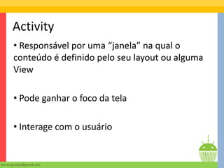 Activity
       • Responsável por uma “janela” na qual o
       conteúdo é definido pelo seu layout ou alguma
       View

       • Pode ganhar o foco da tela

       • Interage com o usuário


torres.giorgio@gmail.com
 