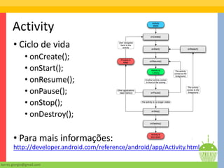 Activity
       • Ciclo de vida
              • onCreate();
              • onStart();
              • onResume();
              • onPause();
              • onStop();
              • onDestroy();

       • Para mais informações:
       http://developer.android.com/reference/android/app/Activity.html

torres.giorgio@gmail.com
 