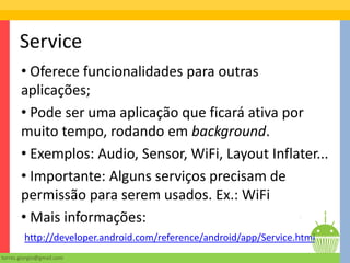 Service
       • Oferece funcionalidades para outras
       aplicações;
       • Pode ser uma aplicação que ficará ativa por
       muito tempo, rodando em background.
       • Exemplos: Audio, Sensor, WiFi, Layout Inflater...
       • Importante: Alguns serviços precisam de
       permissão para serem usados. Ex.: WiFi
       • Mais informações:
        http://developer.android.com/reference/android/app/Service.html
torres.giorgio@gmail.com
 