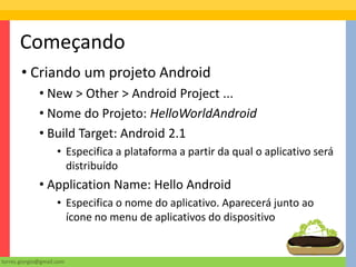 Começando
       • Criando um projeto Android
              • New > Other > Android Project ...
              • Nome do Projeto: HelloWorldAndroid
              • Build Target: Android 2.1
                     • Especifica a plataforma a partir da qual o aplicativo será
                       distribuído
              • Application Name: Hello Android
                     • Especifica o nome do aplicativo. Aparecerá junto ao
                       ícone no menu de aplicativos do dispositivo


torres.giorgio@gmail.com
 