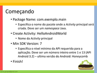 Começando
              • Package Name: com.exemplo.main
                     • Especifica o nome do pacote onde a Activity principal será
                       criada. Deve ser um namespace Java.
              • Create Activity: HelloAndroidWorld
                     • Nome da Activity principal
              • Min SDK Version: 7
                     • Especifica o nível mínimo da API requerida para a
                       aplicação. Deve ser um número inteiro entre 1 e 13 (API
                       Android 3.2) – ultima versão do Android: Honeycomb
              • Finish!

torres.giorgio@gmail.com
 
