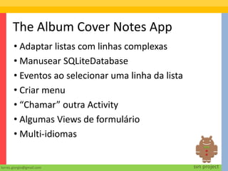 The Album Cover Notes App
       • Adaptar listas com linhas complexas
       • Manusear SQLiteDatabase
       • Eventos ao selecionar uma linha da lista
       • Criar menu
       • “Chamar” outra Activity
       • Algumas Views de formulário
       • Multi-idiomas


torres.giorgio@gmail.com                            svn project
 