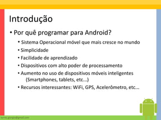 Introdução
       • Por quê programar para Android?
              • Sistema Operacional móvel que mais cresce no mundo
              • Simplicidade
              • Facilidade de aprendizado
              • Dispositivos com alto poder de processamento
              • Aumento no uso de dispositivos móveis inteligentes
                  (Smartphones, tablets, etc...)
              • Recursos interessantes: WiFi, GPS, Acelerômetro, etc...




torres.giorgio@gmail.com
 