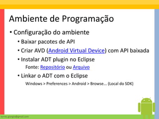 Ambiente de Programação
       • Configuração do ambiente
              • Baixar pacotes de API
              • Criar AVD (Android Virtual Device) com API baixada
              • Instalar ADT plugin no Eclipse
                     Fonte: Repositório ou Arquivo
              • Linkar o ADT com o Eclipse
                     Windows > Preferences > Android > Browse... (Local do SDK)




torres.giorgio@gmail.com
 