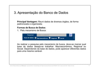 3. Apresentação do Banco de Dados
12
Principal Vantagem: Reuni dados de diversos órgãos, de forma
padronizada e organizada;
Formas de Busca de Dados:
1. Pelo mecanismo de Busca:
Ao realizar a pesquisa pelo mecanismo de busca, deve-se marcar qual
base de dados deseja-se trabalhar: Macroeconômico, Regional ou
Social. Dependendo da base de dados, pode aparecer diferentes dados
para uma mesma variável.
SILVA, Rebeca Marota da. Minicurso: Levantamento e Interpretação de Dados Socioeconômicos do IPEADATA. 09-11 de mai de 2017. Notas de Aula.
 