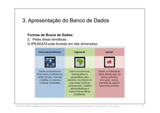 3. Apresentação do Banco de Dados
13
Formas de Busca de Dados:
2. Pelas áreas temáticas:
O IPEADATA está dividido em três dimensões:
SILVA, Rebeca Marota da. Minicurso: Levantamento e Interpretação de Dados Socioeconômicos do IPEADATA. 09-11 de mai de 2017. Notas de Aula.
 