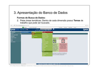 3. Apresentação do Banco de Dados
14
Formas de Busca de Dados:
2. Pelas áreas temáticas: Dentro de cada dimensão possui Temas de
trabalho que pode ser buscado.
SILVA, Rebeca Marota da. Minicurso: Levantamento e Interpretação de Dados Socioeconômicos do IPEADATA. 09-11 de mai de 2017. Notas de Aula.
 