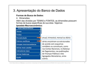 3. Apresentação do Banco de Dados
16
Formas de Busca de Dados:
4. Dimensões:
Além das divisões por TEMAS e FONTES, as dimensões possuem
formas de busca específicas de sua área. Vejamos:
Ipeadata Macroeconômico:
anual, trimestral, mensal ou diária
séries encontram-se estruturadas
de acordo com esquemas
contábeis ou conceituais, como
nas Contas Nacionais, no Balanço
de Pagamentos, nas publicações
de Finanças Públicas e dos
Agregados Monetários, entre
outros.
SILVA, Rebeca Marota da. Minicurso: Levantamento e Interpretação de Dados Socioeconômicos do IPEADATA. 09-11 de mai de 2017. Notas de Aula.
 