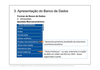 3. Apresentação do Banco de Dados
17
Formas de Busca de Dados:
4. Dimensões:
Ipeadata Macroeconômico:
Apresenta panorama atualizado da conjuntura
econômica brasileira.
"Séries históricas" - ou seja, anteriores à criação
do IBGE em 1939 e da FGV em 1947 - foram
organizadas à parte.
SILVA, Rebeca Marota da. Minicurso: Levantamento e Interpretação de Dados Socioeconômicos do IPEADATA. 09-11 de mai de 2017. Notas de Aula.
 