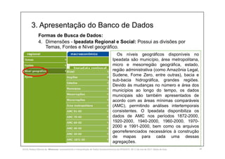 3. Apresentação do Banco de Dados
18
Formas de Busca de Dados:
4. Dimensões - Ipeadata Regional e Social: Possui as divisões por
Temas, Fontes e Nível geográfico.
Os níveis geográficos disponíveis no
Ipeadata são município, área metropolitana,
micro e mesorregião geográfica, estado,
região administrativa (como Amazônia Legal,
Sudene, Fome Zero, entre outras), bacia e
sub-bacia hidrográfica, grandes regiões.
Devido às mudanças no número e área dos
municípios ao longo do tempo, os dados
municipais são também apresentados de
acordo com as áreas mínimas comparáveis
(AMC), permitindo análises intertemporais
consistentes. O Ipeadata disponibiliza os
dados de AMC nos períodos 1872-2000,
1920-2000, 1940-2000, 1960-2000, 1970-
2000 e 1991-2000, bem como os arquivos
georreferenciados necessários à construção
de mapas para cada uma dessas
agregações.
SILVA, Rebeca Marota da. Minicurso: Levantamento e Interpretação de Dados Socioeconômicos do IPEADATA. 09-11 de mai de 2017. Notas de Aula.
 