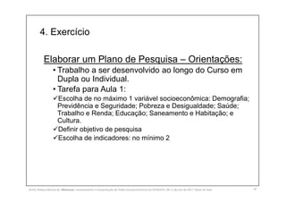 4. Exercício
19
Elaborar um Plano de Pesquisa – Orientações:
• Trabalho a ser desenvolvido ao longo do Curso em
Dupla ou Individual.
• Tarefa para Aula 1:
Escolha de no máximo 1 variável socioeconômica: Demografia;
Previdência e Seguridade; Pobreza e Desigualdade; Saúde;
Trabalho e Renda; Educação; Saneamento e Habitação; e
Cultura.
Definir objetivo de pesquisa
Escolha de indicadores: no mínimo 2
SILVA, Rebeca Marota da. Minicurso: Levantamento e Interpretação de Dados Socioeconômicos do IPEADATA. 09-11 de mai de 2017. Notas de Aula.
 