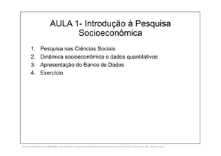 AULA 1- Introdução à Pesquisa
Socioeconômica
1. Pesquisa nas Ciências Sociais
2. Dinâmica socioeconômica e dados quantitativos
3. Apresentação do Banco de Dados
4. Exercício
SILVA, Rebeca Marota da. Minicurso: Levantamento e Interpretação de Dados Socioeconômicos do IPEADATA. 09-11 de mai de 2017. Notas de Aula. 2
 