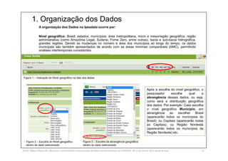 1. Organização dos Dados
SILVA, Rebeca Marota da. Minicurso: Levantamento e Interpretação de Dados Socioeconômicos do IPEADATA. 09-11 de mai de 2017. Notas de Aula. 21
A organização dos Dados no Ipeadata ocorre por:
Nível geográfico: Brasil; estados; municípios; área metropolitana, micro e mesorregião geográfica, região
administrativa (como Amazônia Legal, Sudene, Fome Zero, entre outras), bacia e sub-bacia hidrográfica,
grandes regiões. Devido às mudanças no número e área dos municípios ao longo do tempo, os dados
municipais são também apresentados de acordo com as áreas mínimas comparáveis (AMC), permitindo
análises intertemporais consistentes.
Figura 1 – Indicação do Nível geográfico na lista dos dados
Figura 2 – Escolha do Nível geográfico
dentro do dado selecionado
Figura 3 – Escolha da abrangência geográfica
dentro do dado selecionado
Após a escolha do nível geográfico, o
pesquisador escolhe qual a
abrangência desses dados, ou seja,
como será a distribuição geográfica
dos dados. Por exemplo: Caso escolha
o nível geográfico Município, em
abrangência ao escolher Brasil
(aparecerão todos os municípios do
Brasil); ou Capitais (aparecerão todas
as Capitais); ou Região Nordeste
(aparecerão todos os municípios da
Região Nordeste) etc.
 