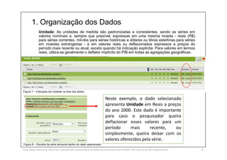 1. Organização dos Dados
SILVA, Rebeca Marota da. Minicurso: Levantamento e Interpretação de Dados Socioeconômicos do IPEADATA. 09-11 de mai de 2017. Notas de Aula. 24
Unidade: As unidades de medida são padronizadas e consistentes, sendo as séries em
valores nominais e, sempre que possível, expressas em uma mesma moeda - reais (R$)
para séries correntes, mil-réis para séries históricas e dólares ou libras esterlinas para séries
em moedas estrangeiras - e em valores reais ou deflacionados expressos a preços do
período mais recente ou atual, exceto quando há indicação explícita. Para valores em termos
reais, utiliza-se geralmente o deflator implícito do PIB em todas as agregações geográficas.
Figura 7 – Indicação da Unidade na lista dos dados
Figura 8 – Escolha da série temporal dentro do dado selecionado
Neste exemplo, o dado selecionado
apresenta Unidade em Reais a preços
do ano 2000. Este dado é importante
para caso o pesquisador queira
deflacionar esses valores para um
período mais recente, ou
simplesmente, queira deixar com os
valores oferecidos pela série.
 
