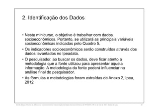 2. Identificação dos Dados
SILVA, Rebeca Marota da. Minicurso: Levantamento e Interpretação de Dados Socioeconômicos do IPEADATA. 09-11 de mai de 2017. Notas de Aula. 25
• Neste minicurso, o objetivo é trabalhar com dados
socioeconômicos. Portanto, se utilizará as principais variáveis
socioeconômicas indicadas pelo Quadro 5.
• Os indicadores socioeconômicos serão construídos através dos
dados levantados no Ipeadata.
• O pesquisador, ao buscar os dados, deve ficar atento a
metodologia que a fonte utilizou para apresentar aquela
informação. A metodologia da fonte poderá influenciar na
análise final do pesquisador.
• As fórmulas e metodologias foram extraídas de Anexo 2, Ipea,
2012
 