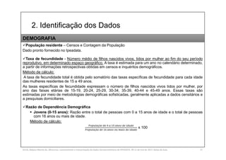 2. Identificação dos Dados
SILVA, Rebeca Marota da. Minicurso: Levantamento e Interpretação de Dados Socioeconômicos do IPEADATA. 09-11 de mai de 2017. Notas de Aula. 27
População residente – Censos e Contagem da População
Dado pronto fornecido no Ipeadata.
Taxa de fecundidade - Número médio de filhos nascidos vivos, tidos por mulher ao fim do seu período
reprodutivo, em determinado espaço geográfico. A taxa é estimada para um ano no calendário determinado,
a partir de informações retrospectivas obtidas em censos e inquéritos demográficos.
Método de cálculo:
A taxa de fecundidade total é obtida pelo somatório das taxas específicas de fecundidade para cada idade
das mulheres residentes de 15 a 49 anos.
As taxas específicas de fecundidade expressam o número de filhos nascidos vivos tidos por mulher, por
ano das faixas etárias de 15-19, 20-24, 25-29, 30-34, 35-39, 40-44 e 45-49 anos. Essas taxas são
estimadas por meio de metodologias demográficas sofisticadas, geralmente aplicadas a dados censitários e
a pesquisas domiciliares.
Razão de Dependência Demográfica
 Jovens (0-15 anos): Razão entre o total de pessoas com 0 a 15 anos de idade e o total de pessoas
com 16 anos ou mais de idade.
Método de cálculo:
çã
çã
x 100
DEMOGRAFIA
 