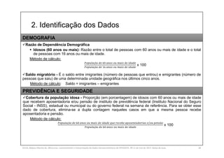 2. Identificação dos Dados
SILVA, Rebeca Marota da. Minicurso: Levantamento e Interpretação de Dados Socioeconômicos do IPEADATA. 09-11 de mai de 2017. Notas de Aula. 28
Razão de Dependência Demográfica
 Idosos (60 anos ou mais): Razão entre o total de pessoas com 60 anos ou mais de idade e o total
de pessoas com 16 anos ou mais de idade.
Método de cálculo:
çã
çã
x 100
Saldo migratório - É o saldo entre imigrantes (número de pessoas que entrou) e emigrantes (número de
pessoas que saiu) de uma determinada unidade geográfica nos últimos cinco anos.
Método de cálculo: Saldo = imigrantes – emigrantes
DEMOGRAFIA
Cobertura da população idosa - Proporção (em porcentagem) de idosos com 60 anos ou mais de idade
que recebem aposentadoria e/ou pensão de instituto de previdência federal (Instituto Nacional do Seguro
Social - INSS), estadual ou municipal ou do governo federal na semana de referência. Para se obter esse
dado de cobertura, elimina-se a dupla contagem naqueles casos em que a mesma pessoa recebe
aposentadoria e pensão.
Método de cálculo:
çã / ã
çã
x 100
PREVIDÊNCIA E SEGURIDADE
 