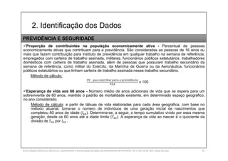 2. Identificação dos Dados
SILVA, Rebeca Marota da. Minicurso: Levantamento e Interpretação de Dados Socioeconômicos do IPEADATA. 09-11 de mai de 2017. Notas de Aula. 29
Proporção de contribuintes na população economicamente ativa - Percentual de pessoas
economicamente ativas que contribuem para a previdência. São consideradas as pessoas de 16 anos ou
mais que fazem contribuição para instituto de previdência em qualquer trabalho na semana de referência,
empregados com carteira de trabalho assinada, militares, funcionários públicos estatutários, trabalhadores
domésticos com carteira de trabalho assinada, além de pessoas que possuíam trabalho secundário da
semana de referência, como militar do Exército, da Marinha de Guerra ou da Aeronáutica, funcionários
públicos estatutários ou que tinham carteira de trabalho assinada nesse trabalho secundário.
Método de cálculo:
ê
x 100
Esperança de vida aos 60 anos - Número médio de anos adicionais de vida que se espera para um
sobrevivente de 60 anos, mantido o padrão de mortalidade existente, em determinado espaço geográfico,
no ano considerado.
Método de cálculo: a partir de tábuas de vida elaboradas para cada área geográfica, com base no
método atuarial, toma-se o número de indivíduos de uma geração inicial de nascimentos que
completou 60 anos de idade ( ). Determina-se, a seguir, o tempo cumulativo vivido por essa mesma
geração, desde os 60 anos até a idade limite ( ). A esperança de vida ao nascer é o quociente da
divisão de por .
PREVIDÊNCIA E SEGURIDADE
 