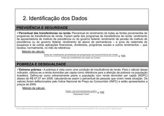 2. Identificação dos Dados
SILVA, Rebeca Marota da. Minicurso: Levantamento e Interpretação de Dados Socioeconômicos do IPEADATA. 09-11 de mai de 2017. Notas de Aula. 30
Percentual das transferências na renda- Percentual do rendimento de todas as fontes provenientes de
programas de transferência de renda. Fazem parte dos programas de transferência de renda: rendimento
de aposentadoria de instituto de previdência ou do governo federal, rendimento de pensão de instituto de
previdência ou do governo federal, rendimento de abono de permanência – e juros de caderneta de
poupança e de outras aplicações financeiras, dividendos, programas sociais e outros rendimentos -, que
recebia, normalmente, no mês de referência
Método de cálculo:
ê
x 100
PREVIDÊNCIA E SEGURIDADE
Extrema pobreza - A pobreza é vista como uma condição de insuficiência de renda. Para o cálculo desse
indicador, utilizou-se a renda domiciliar per capita como referência para a aferição de pobreza na população
brasileira. Definiu-se como extremamente pobre a população com renda domiciliar per capita (RDPC)
abaixo de R$ 67,07 em 2009, calculando-se assim o percentual de pessoas que vivem nesta situação. Os
valores foram deflacionados pelo Índice Nacional de Preço ao Consumidor (INPC) e estão apresentados a
preços de 2009.
Método de cálculo:
çã
çã
x 100
POBREZA E DESIGUALDADE
 