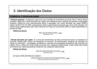 2. Identificação dos Dados
SILVA, Rebeca Marota da. Minicurso: Levantamento e Interpretação de Dados Socioeconômicos do IPEADATA. 09-11 de mai de 2017. Notas de Aula. 31
Extrema pobreza - A pobreza é vista como uma condição de insuficiência de renda. Para o cálculo desse
indicador, utilizou-se a renda domiciliar per capita como referência para a aferição de pobreza na população
brasileira. Definiu-se como extremamente pobre a população com renda domiciliar per capita (RDPC)
abaixo de R$ 67,07 em 2009, calculando-se assim o percentual de pessoas que vivem nesta situação. Os
valores foram deflacionados pelo Índice Nacional de Preço ao Consumidor (INPC) e estão apresentados a
preços de 2009.
Método de cálculo:
çã
çã
x 100
Renda domiciliar per capita - É a soma dos rendimentos de todas as fontes de todos os moradores do
domicílio dividida pelo número de moradores do domicílio. Os pensionistas -locatários de cômodos ou
vagas em domicílios -, empregados domésticos e parentes de empregados domésticos são excluídos do
cálculo. Para o cálculo da renda média de acordo com categorias selecionadas, é feita média das rendas
domiciliares per capita das pessoas residentes nas categorias selecionadas.
Método de cálculo:
çã
x 100
em que a renda domiciliar per capita é:
í
ú í
x 100
POBREZA E DESIGUALDADE
 