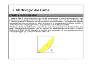 2. Identificação dos Dados
SILVA, Rebeca Marota da. Minicurso: Levantamento e Interpretação de Dados Socioeconômicos do IPEADATA. 09-11 de mai de 2017. Notas de Aula. 32
Índice de Gini - É comumente utilizado para calcular a desigualdade na distribuição de rendimento, mas
pode ser usado para qualquer distribuição. Ele consiste em um número entre 0 e 1, em que O corresponde
à completa igualdade de rendimento (em que todos têm o mesmo rendimento) e 1 corresponde à completa
desigualdade (em que uma pessoa tem todo o rendimento, e as demais nada têm). O Índice de Gini é o
coeficiente expresso em pontos percentuais (é igual ao coeficiente multiplicado por 100).
Calcula-se o Coeficiente de Gini como uma razão das áreas no diagrama da curva de Lorenz. Se a área
entre a linha de perfeita igualdade e a curva de Lorenz é a, e a área abaixo da curva de Lorenz é b, então o
Coeficiente de Gini é a/(a+b). Esta razão se expressa como porcentagem ou como equivalente numérico
dessa porcentagem, que é sempre um número entre 0 e 1.
POBREZA E DESIGUALDADE
 