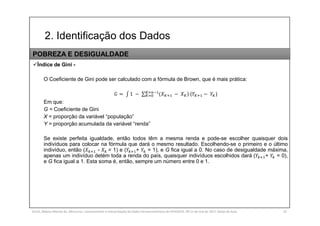 2. Identificação dos Dados
SILVA, Rebeca Marota da. Minicurso: Levantamento e Interpretação de Dados Socioeconômicos do IPEADATA. 09-11 de mai de 2017. Notas de Aula. 33
Índice de Gini -
O Coeficiente de Gini pode ser calculado com a fórmula de Brown, que é mais prática:
= 1 − ∑ ( − ) ( − )
Em que:
G = Coeficiente de Gini
X = proporção da variável “população”
Y = proporção acumulada da variável “renda”
Se existe perfeita igualdade, então todos têm a mesma renda e pode-se escolher quaisquer dois
indivíduos para colocar na fórmula que dará o mesmo resultado. Escolhendo-se o primeiro e o último
indivíduo, então ( - = 1) e ( + = 1), e G fica igual a 0. No caso de desigualdade máxima,
apenas um indivíduo detém toda a renda do país, quaisquer indivíduos escolhidos dará ( + = 0),
e G fica igual a 1. Esta soma é, então, sempre um número entre 0 e 1.
POBREZA E DESIGUALDADE
 