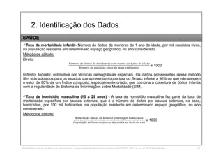 2. Identificação dos Dados
SILVA, Rebeca Marota da. Minicurso: Levantamento e Interpretação de Dados Socioeconômicos do IPEADATA. 09-11 de mai de 2017. Notas de Aula. 34
Taxa de mortalidade infantil- Número de óbitos de menores de 1 ano de idade, por mil nascidos vivos,
na população residente em determinado espaço geográfico, no ano considerado.
Método de cálculo:
Direto:
ú ó
ú ã
x 1000
Indireto: Indireto: estimativa por técnicas demográficas especiais. Os dados provenientes desse método
têm sido adotados para os estados que apresentam cobertura do Sinasc inferior a 90% ou que não atingem
o valor de 80% de um Índice composto, especialmente criado, que combina a cobertura de óbitos infantis
com a regularidade do Sistema de Informações sobre Mortalidade (SIM).
Taxa de homicídio masculina (15 a 29 anos) - A taxa de homicídio masculina faz parte da taxa de
mortalidade específica por causas externas, que é o número de óbitos por causas externas, no caso,
homicídios, por 100 mil habitantes, na população residente em determinado espaço geográfico, no ano
considerado.
Método de cálculo:
ú ó í
çã
x 1000
SAÚDE
 