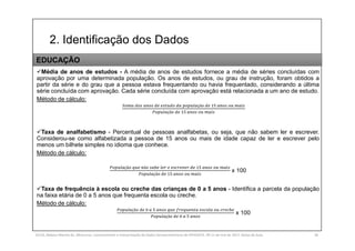2. Identificação dos Dados
SILVA, Rebeca Marota da. Minicurso: Levantamento e Interpretação de Dados Socioeconômicos do IPEADATA. 09-11 de mai de 2017. Notas de Aula. 36
Média de anos de estudos - A média de anos de estudos fornece a média de séries concluídas com
aprovação por uma determinada população. Os anos de estudos, ou grau de instrução, foram obtidos a
partir da série e do grau que a pessoa estava frequentando ou havia frequentado, considerando a última
série concluída com aprovação. Cada série concluída com aprovação está relacionada a um ano de estudo.
Método de cálculo:
çã
çã
Taxa de analfabetismo - Percentual de pessoas analfabetas, ou seja, que não sabem ler e escrever.
Considerou-se como alfabetizada a pessoa de 15 anos ou mais de idade capaz de ler e escrever pelo
menos um bilhete simples no idioma que conhece.
Método de cálculo:
çã ã
çã
x 100
Taxa de frequência à escola ou creche das crianças de 0 a 5 anos - Identifica a parcela da população
na faixa etária de 0 a 5 anos que frequenta escola ou creche.
Método de cálculo:
çã
çã
x 100
EDUCAÇÃO
 