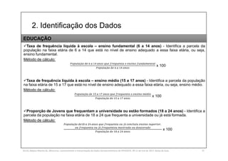2. Identificação dos Dados
SILVA, Rebeca Marota da. Minicurso: Levantamento e Interpretação de Dados Socioeconômicos do IPEADATA. 09-11 de mai de 2017. Notas de Aula. 37
Taxa de frequência líquida à escola – ensino fundamental (6 a 14 anos) - Identifica a parcela da
população na faixa etária de 6 a 14 que está no nível de ensino adequado a essa faixa etária, ou seja,
ensino fundamental.
Método de cálculo:
çã
çã
x 100
Taxa de frequência líquida à escola – ensino médio (15 a 17 anos) - Identifica a parcela da população
na faixa etária de 15 a 17 que está no nível de ensino adequado a essa faixa etária, ou seja, ensino médio.
Método de cálculo:
çã é
çã
x 100
Proporção de Jovens que frequentam a universidade ou estão formados (18 a 24 anos) - Identifica a
parcela da população na faixa etária de 18 a 24 que frequenta a universidade ou já está formada.
Método de cálculo:
çã á ,
á
çã
x 100
EDUCAÇÃO
 