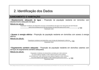 2. Identificação dos Dados
SILVA, Rebeca Marota da. Minicurso: Levantamento e Interpretação de Dados Socioeconômicos do IPEADATA. 09-11 de mai de 2017. Notas de Aula. 38
Abastecimento adequado de água - Proporção da população residente em domicílios com
abastecimento adequado de água.
Método de cálculo:
çã í ê á é çã
á , , ç á
çã
x 100
Acesso à energia elétrica - Proporção da população residente em domicílios com acesso à energia
elétrica.
Método de cálculo:
çã í çã é é
çã
x 100
Esgotamento sanitário adequado - Proporção da população residente em domicílios cobertos com
serviços de esgotamento sanitário adequados.
Método de cálculo:
çã í
é á ,
, é
é ã á
çã
x 100
SANEAMENTO E HABITAÇÃO
 