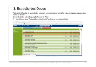 3. Extração dos Dados
SILVA, Rebeca Marota da. Minicurso: Levantamento e Interpretação de Dados Socioeconômicos do IPEADATA. 09-11 de mai de 2017. Notas de Aula. 41
Após a identificação de quais dados precisam ser extraídos do Ipeadata, vejamos o passo a passo para
baixar os dados:
Extraindo dados sobre População Residente Total:
1. Identificar o dado “População residente total” e clicar no nome sublinhado:
 