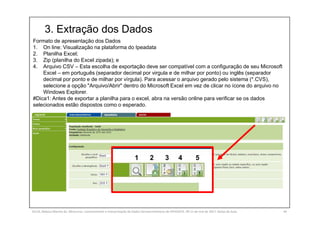 3. Extração dos Dados
SILVA, Rebeca Marota da. Minicurso: Levantamento e Interpretação de Dados Socioeconômicos do IPEADATA. 09-11 de mai de 2017. Notas de Aula. 44
Formato de apresentação dos Dados
1. On line: Visualização na plataforma do Ipeadata
2. Planilha Excel;
3. Zip (planilha do Excel zipada); e
4. Arquivo CSV – Esta escolha de exportação deve ser compatível com a configuração de seu Microsoft
Excel – em português (separador decimal por virgula e de milhar por ponto) ou inglês (separador
decimal por ponto e de milhar por vírgula). Para acessar o arquivo gerado pelo sistema (*.CVS),
selecione a opção "Arquivo/Abrir" dentro do Microsoft Excel em vez de clicar no ícone do arquivo no
Windows Explorer.
#Dica1: Antes de exportar a planilha para o excel, abra na versão online para verificar se os dados
selecionados estão dispostos como o esperado.
1 2 3 4 5
 