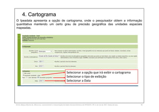 4. Cartograma
SILVA, Rebeca Marota da. Minicurso: Levantamento e Interpretação de Dados Socioeconômicos do IPEADATA. 09-11 de mai de 2017. Notas de Aula. 46
O Ipeadata apresenta a opção de cartograma, onde o pesquisador obtem a informação
quantitativa mantendo um certo grau de precisão geográfica das unidades espaciais
mapeadas.
Selecionar a opção que irá exibir o cartograma
Selecionar o tipo de exibição
Selecionar a Data
 