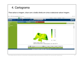 4. Cartograma
SILVA, Rebeca Marota da. Minicurso: Levantamento e Interpretação de Dados Socioeconômicos do IPEADATA. 09-11 de mai de 2017. Notas de Aula. 47
Para salvar a imagem, clicar com o botão direito em cima e selecionar salvar imagem.
 