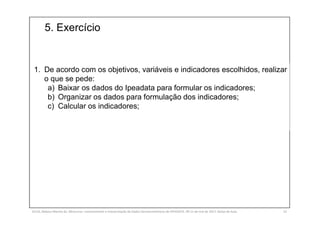 5. Exercício
SILVA, Rebeca Marota da. Minicurso: Levantamento e Interpretação de Dados Socioeconômicos do IPEADATA. 09-11 de mai de 2017. Notas de Aula. 53
1. De acordo com os objetivos, variáveis e indicadores escolhidos, realizar
o que se pede:
a) Baixar os dados do Ipeadata para formular os indicadores;
b) Organizar os dados para formulação dos indicadores;
c) Calcular os indicadores;
 